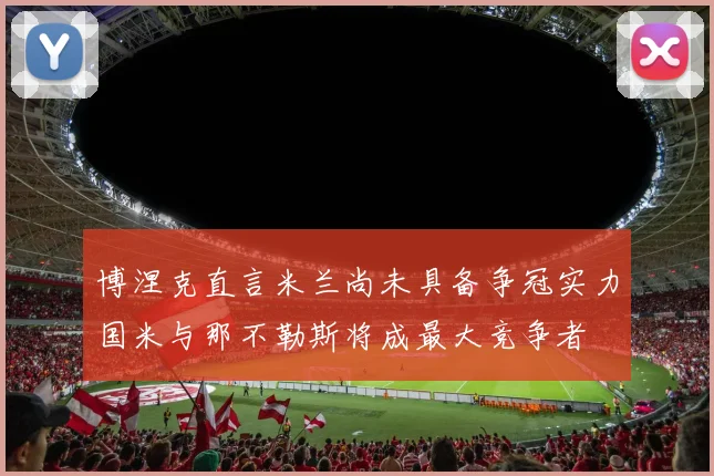 博涅克直言米兰尚未具备争冠实力国米与那不勒斯将成最大竞争者