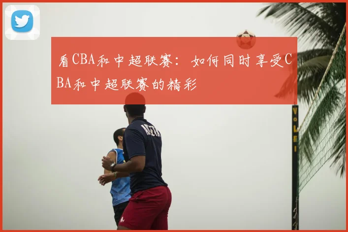 看CBA和中超联赛:如何同时享受CBA和中超联赛的精彩