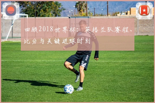 回顾2018世界杯：英格兰队赛程、比分与关键进球时刻