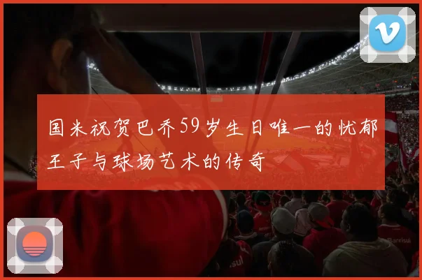 国米祝贺巴乔59岁生日唯一的忧郁王子与球场艺术的传奇