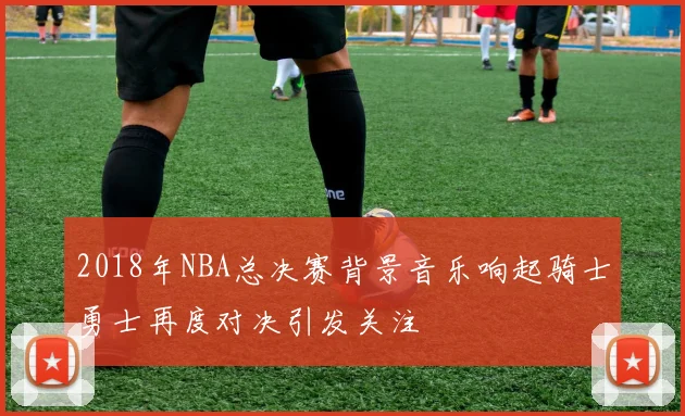 2018年NBA总决赛背景音乐响起骑士勇士再度对决引发关注