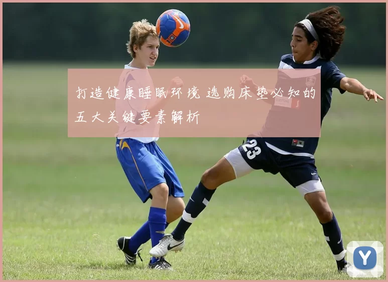 打造健康睡眠环境 选购床垫必知的五大关键要素解析