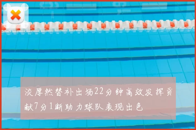 淡厚然替补出场22分钟高效发挥贡献7分1断助力球队表现出色