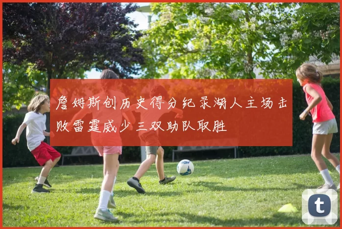 詹姆斯创历史得分纪录湖人主场击败雷霆威少三双助队取胜