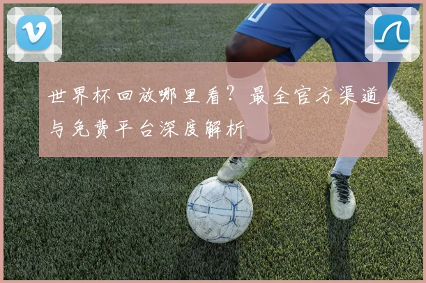 世界杯回放哪里看?最全官方渠道与免费平台深度解析