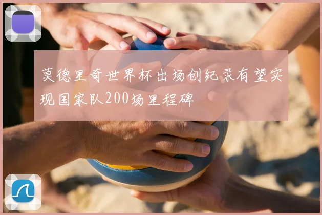 莫德里奇世界杯出场创纪录有望实现国家队200场里程碑
