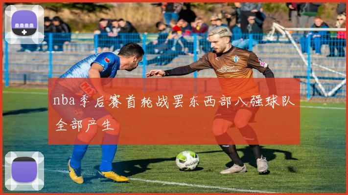 nba季后赛首轮战罢东西部八强球队全部产生