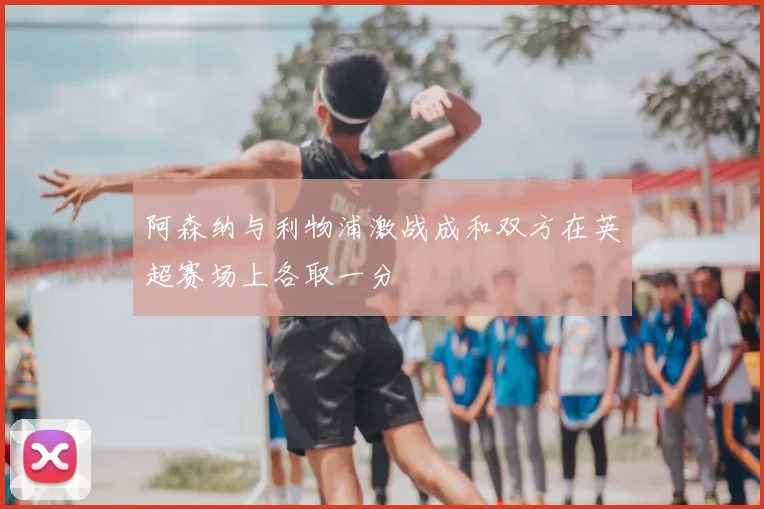 阿森纳与利物浦激战成和双方在英超赛场上各取一分