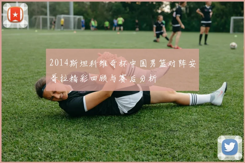 2014斯坦科维奇杯中国男篮对阵安哥拉精彩回顾与赛后分析