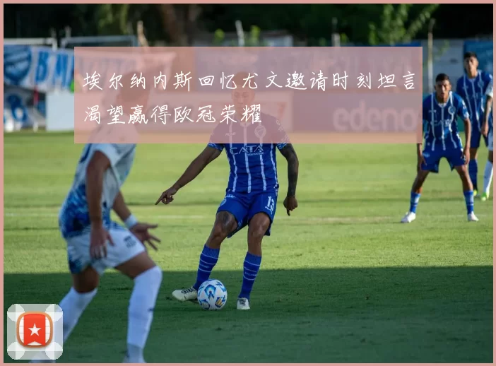 埃尔纳内斯回忆尤文邀请时刻坦言渴望赢得欧冠荣耀