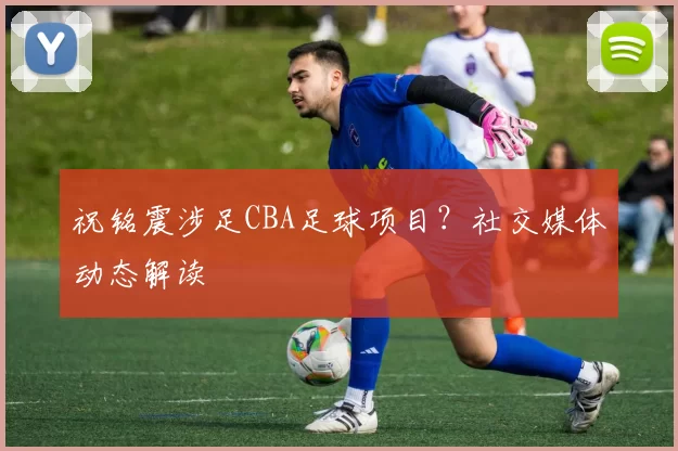 祝铭震涉足CBA足球项目？社交媒体动态解读