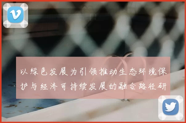以绿色发展为引领推动生态环境保护与经济可持续发展的融合路径研究