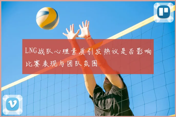 LNG战队心理素质引发热议是否影响比赛表现与团队氛围