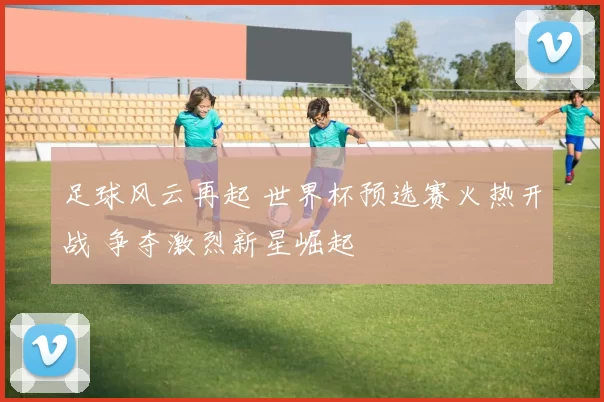 足球风云再起 世界杯预选赛火热开战 争夺激烈新星崛起
