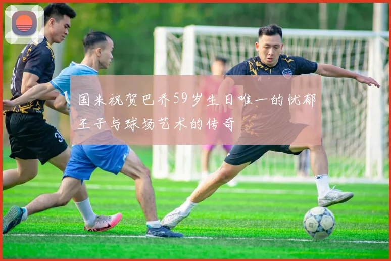 国米祝贺巴乔59岁生日唯一的忧郁王子与球场艺术的传奇