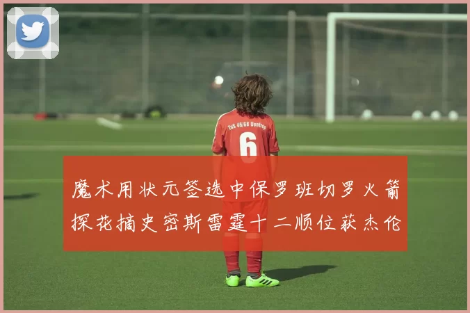 魔术用状元签选中保罗班切罗火箭探花摘史密斯雷霆十二顺位获杰伦威廉姆斯