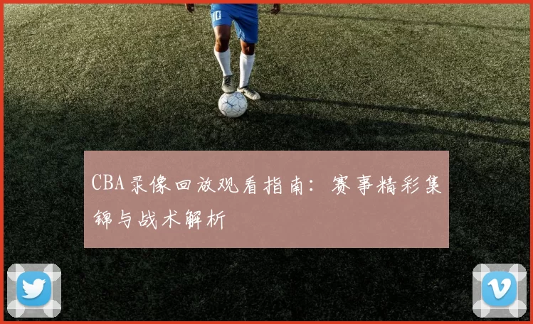 CBA录像回放观看指南：赛事精彩集锦与战术解析