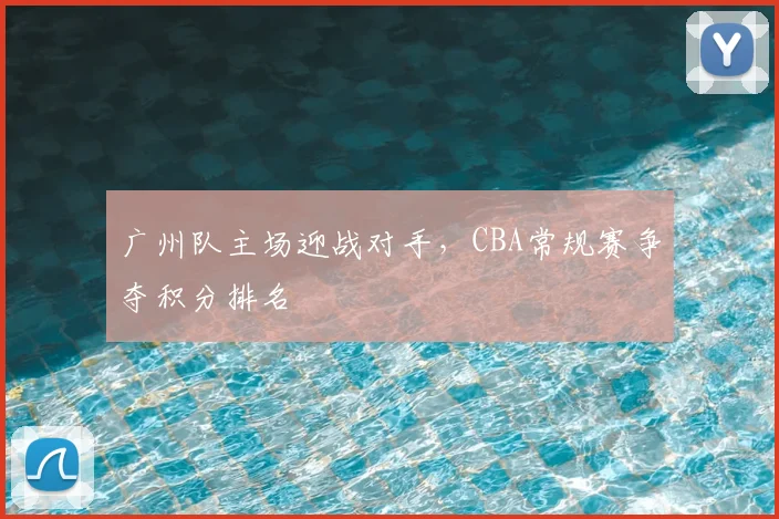 广州队主场迎战对手，CBA常规赛争夺积分排名