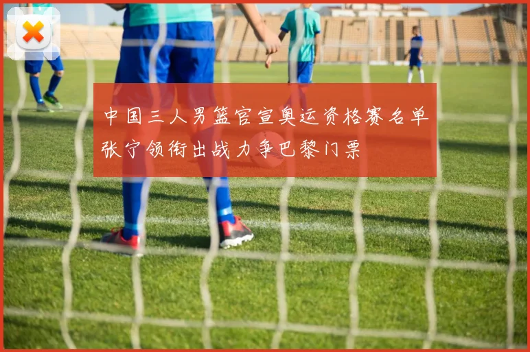 中国三人男篮官宣奥运资格赛名单张宁领衔出战力争巴黎门票
