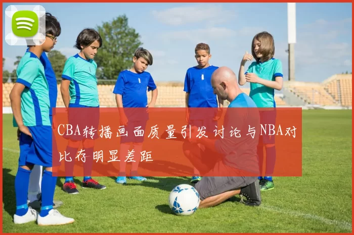 CBA转播画面质量引发讨论与NBA对比存明显差距
