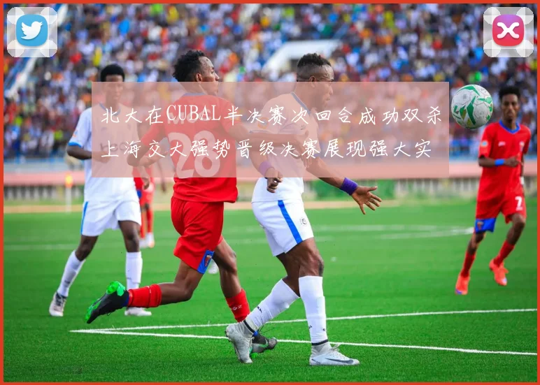北大在CUBAL半决赛次回合成功双杀上海交大强势晋级决赛展现强大实力