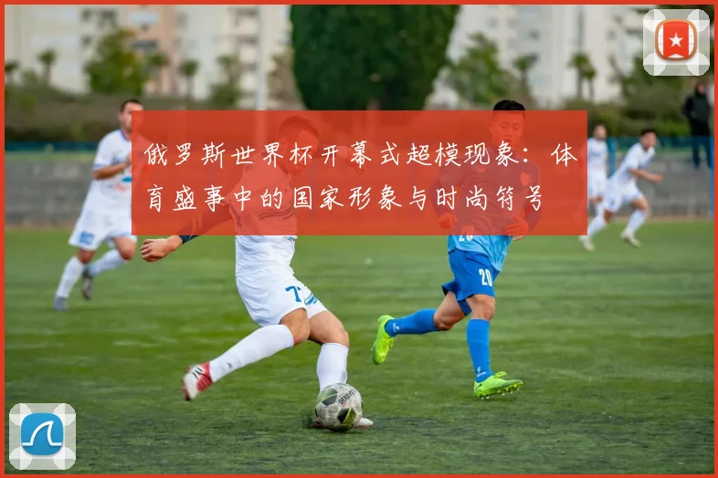 俄罗斯世界杯开幕式超模现象:体育盛事中的国家形象与时尚符号
