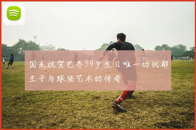 国米祝贺巴乔59岁生日唯一的忧郁王子与球场艺术的传奇