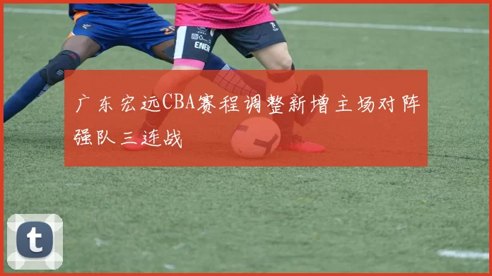 广东宏远CBA赛程调整新增主场对阵强队三连战