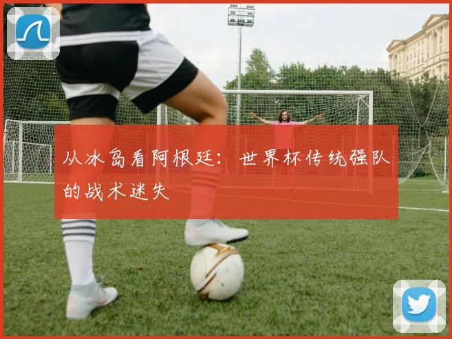 从冰岛看阿根廷:世界杯传统强队的战术迷失
