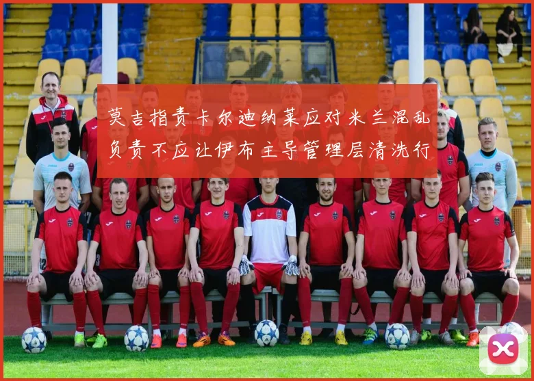 莫吉指责卡尔迪纳莱应对米兰混乱负责不应让伊布主导管理层清洗行动