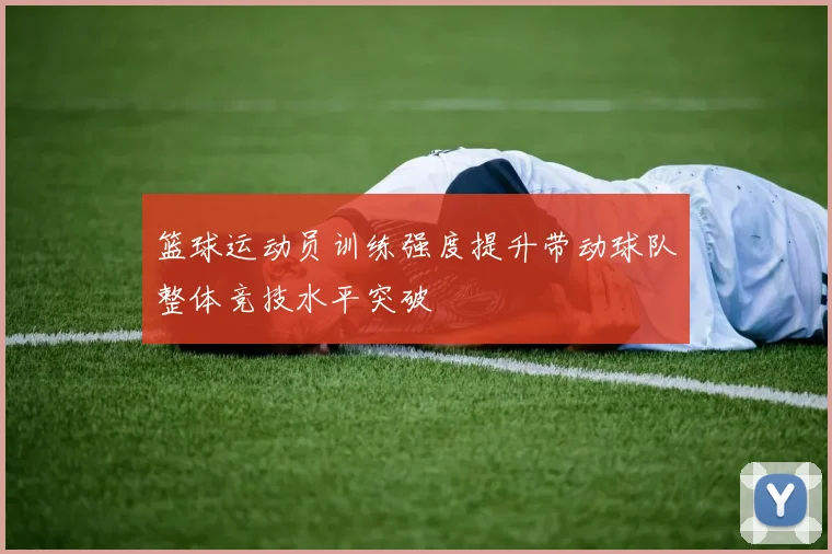 篮球运动员训练强度提升带动球队整体竞技水平突破