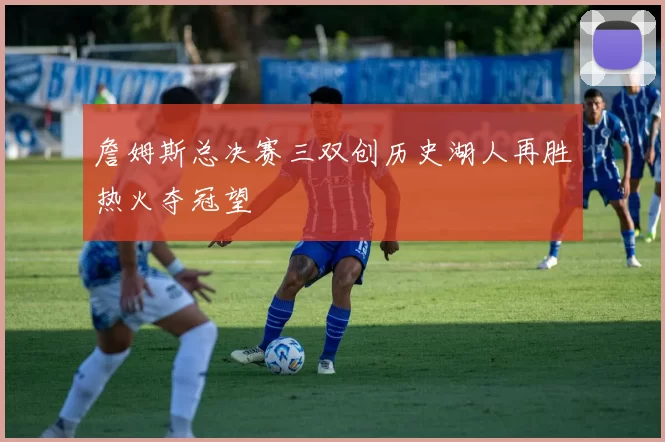 詹姆斯总决赛三双创历史湖人再胜热火夺冠望