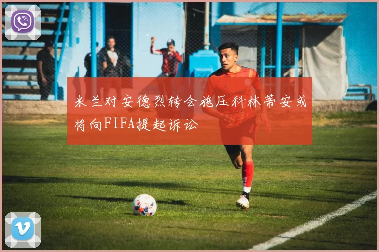 米兰对安德烈转会施压科林蒂安或将向FIFA提起诉讼