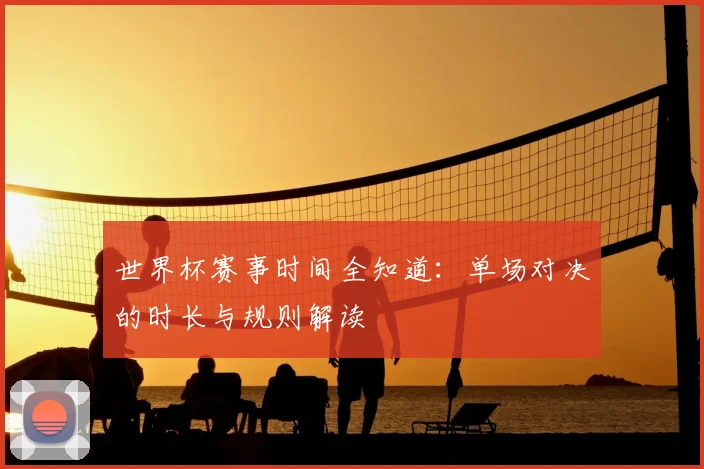世界杯赛事时间全知道:单场对决的时长与规则解读