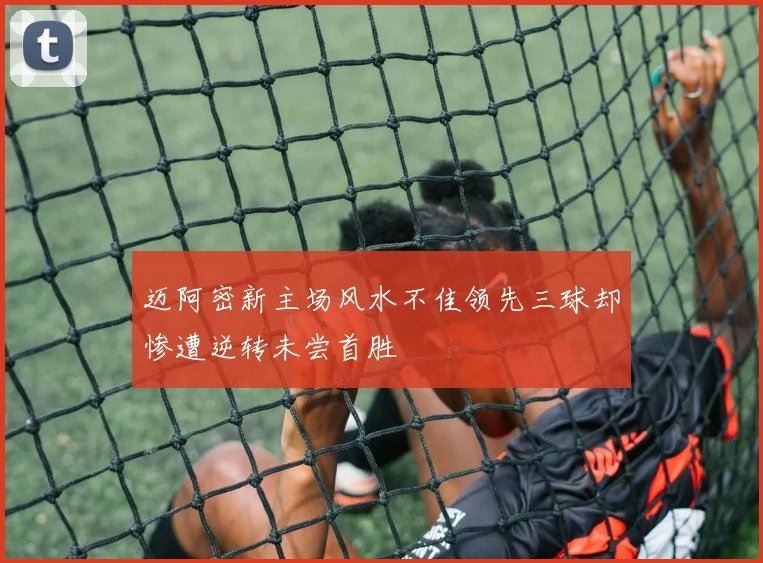 迈阿密新主场风水不佳领先三球却惨遭逆转未尝首胜