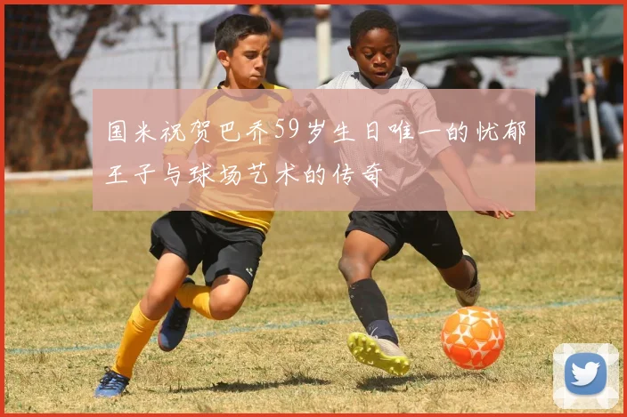 国米祝贺巴乔59岁生日唯一的忧郁王子与球场艺术的传奇