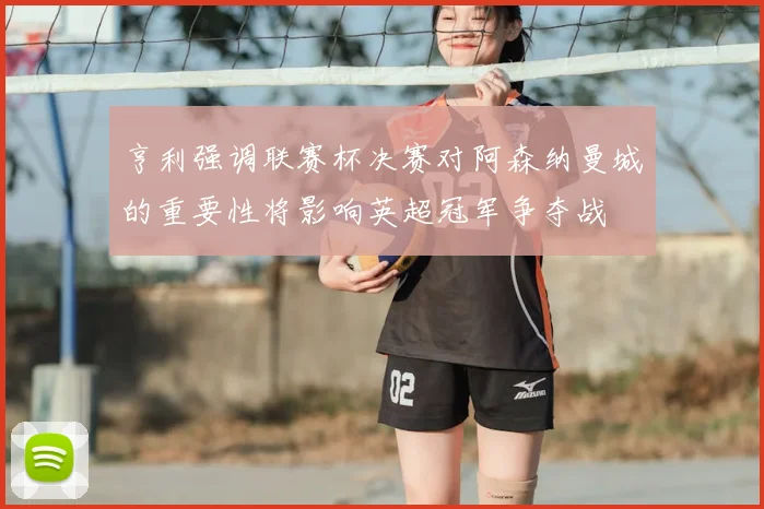 亨利强调联赛杯决赛对阿森纳曼城的重要性将影响英超冠军争夺战