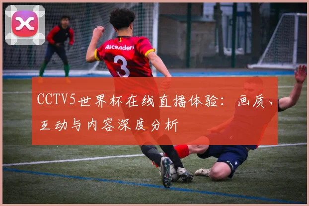 CCTV5世界杯在线直播体验:画质、互动与内容深度分析