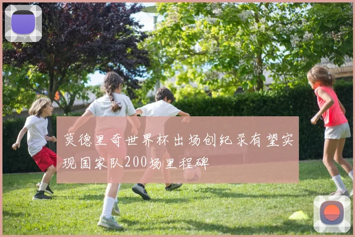 莫德里奇世界杯出场创纪录有望实现国家队200场里程碑