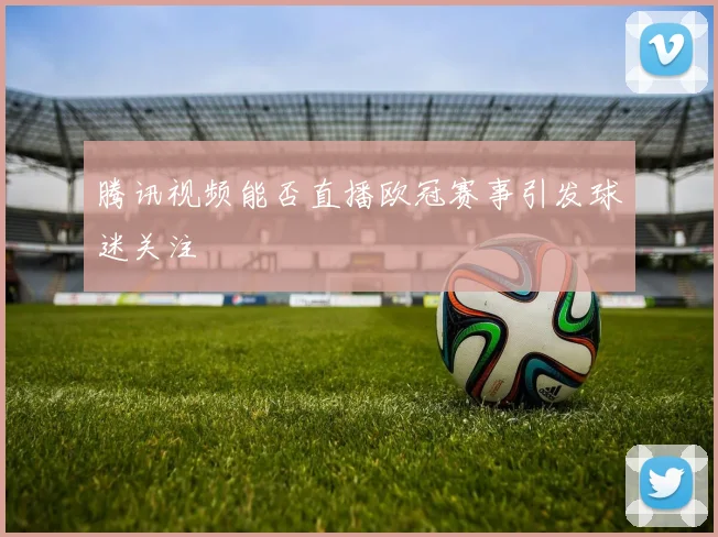 腾讯视频能否直播欧冠赛事引发球迷关注