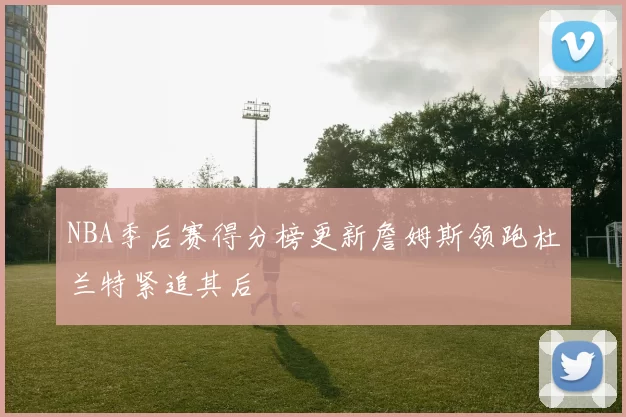 NBA季后赛得分榜更新詹姆斯领跑杜兰特紧追其后