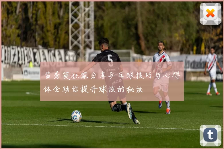 黄秀英独家分享乒乓球技巧与心得体会助你提升球技的秘诀