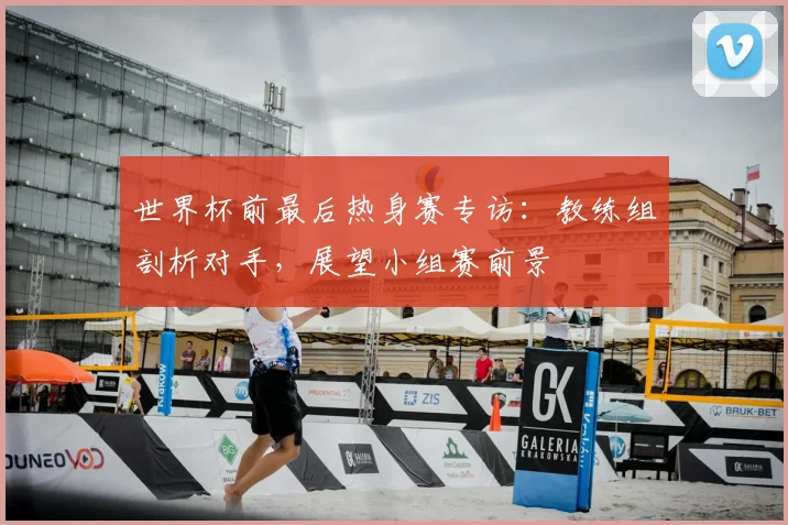 世界杯前最后热身赛专访:教练组剖析对手,展望小组赛前景