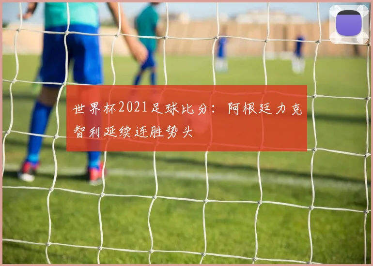 世界杯2021足球比分:阿根廷力克智利延续连胜势头