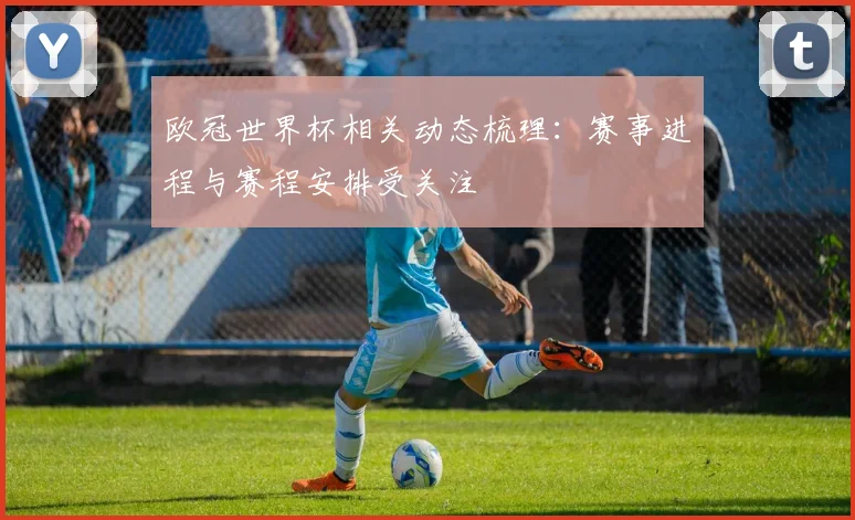 欧冠世界杯相关动态梳理：赛事进程与赛程安排受关注