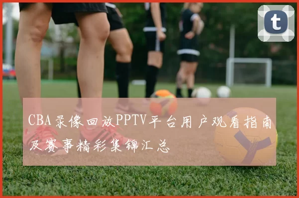 CBA录像回放PPTV平台用户观看指南及赛事精彩集锦汇总