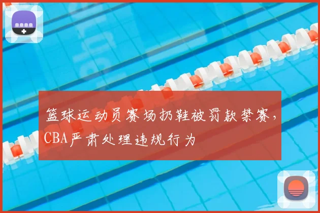 篮球运动员赛场扔鞋被罚款禁赛,CBA严肃处理违规行为