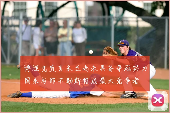 博涅克直言米兰尚未具备争冠实力国米与那不勒斯将成最大竞争者