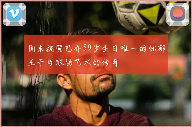 国米祝贺巴乔59岁生日唯一的忧郁王子与球场艺术的传奇