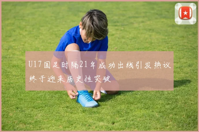 U17国足时隔21年成功出线引发热议终于迎来历史性突破